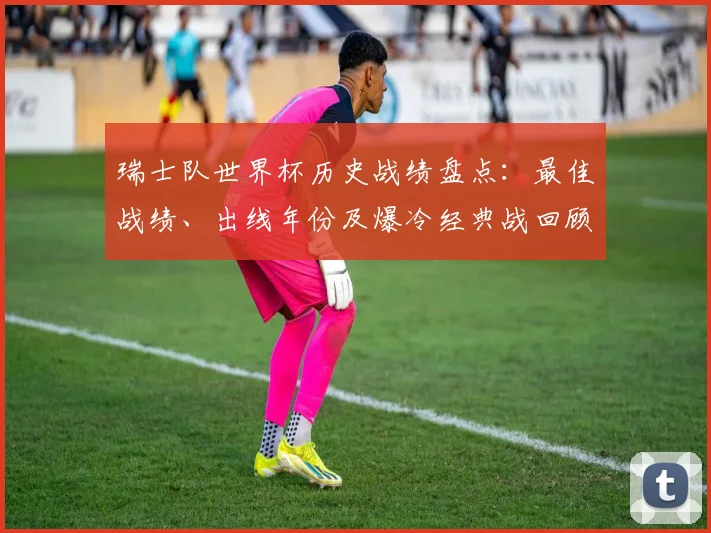 瑞士队世界杯历史战绩盘点：最佳战绩、出线年份及爆冷经典战回顾