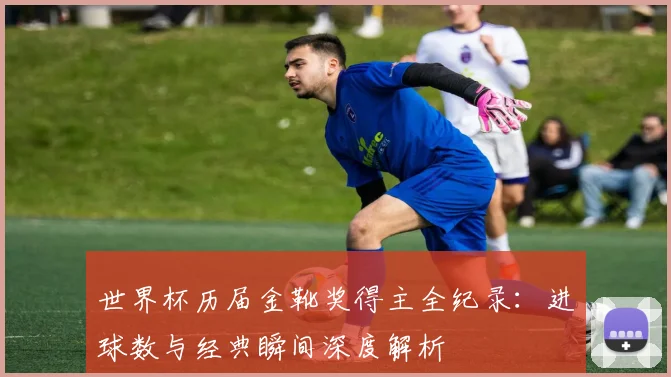 世界杯历届金靴奖得主全纪录：进球数与经典瞬间深度解析