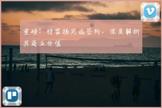 重磅!特雷杨完成签约,深度解析其商业价值