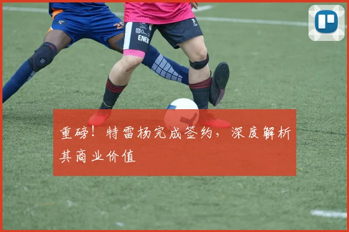 重磅！特雷杨完成签约，深度解析其商业价值